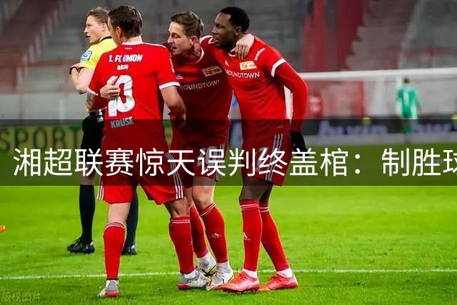 湘超联赛惊天误判终盖棺：制胜球遭官方撤销 裁判组面临严厉追责