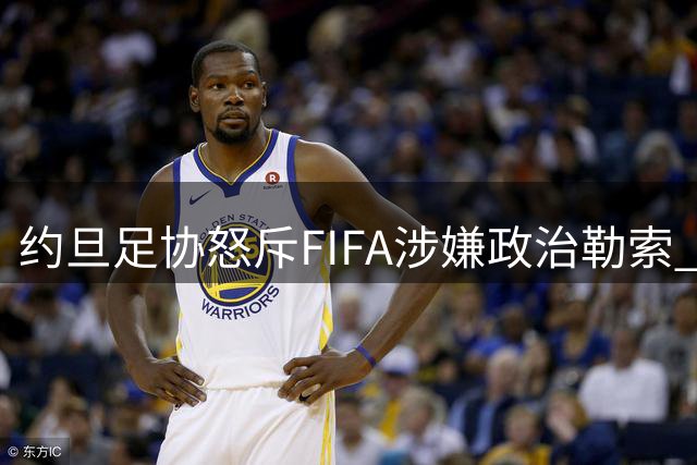约旦足协怒斥FIFA涉嫌政治勒索 世界杯承办乱象引争议