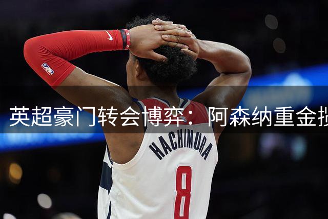 英超豪门转会博弈：阿森纳重金揽才，纽卡现金为王